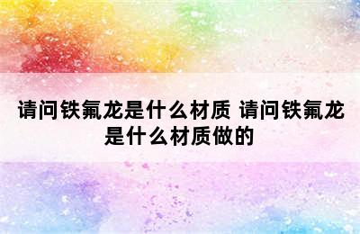 请问铁氟龙是什么材质 请问铁氟龙是什么材质做的